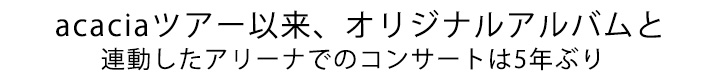 acaciaツアー以来、オリジナルアルバムと連動したアリーナでのコンサートは5年ぶり