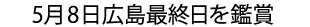 5月8日広島最終日を鑑賞