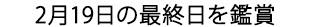 2月19日の最終日を鑑賞
