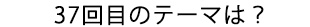 37回目のテーマは？