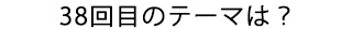 38回目のテーマは？”